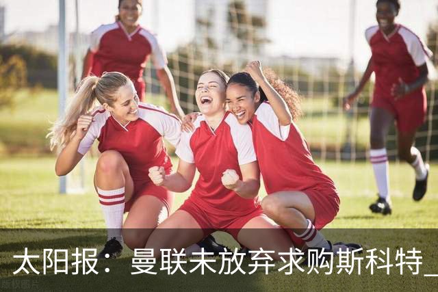 太阳报：曼联未放弃求购斯科特 伯恩茅斯要价极高且市场行情看涨